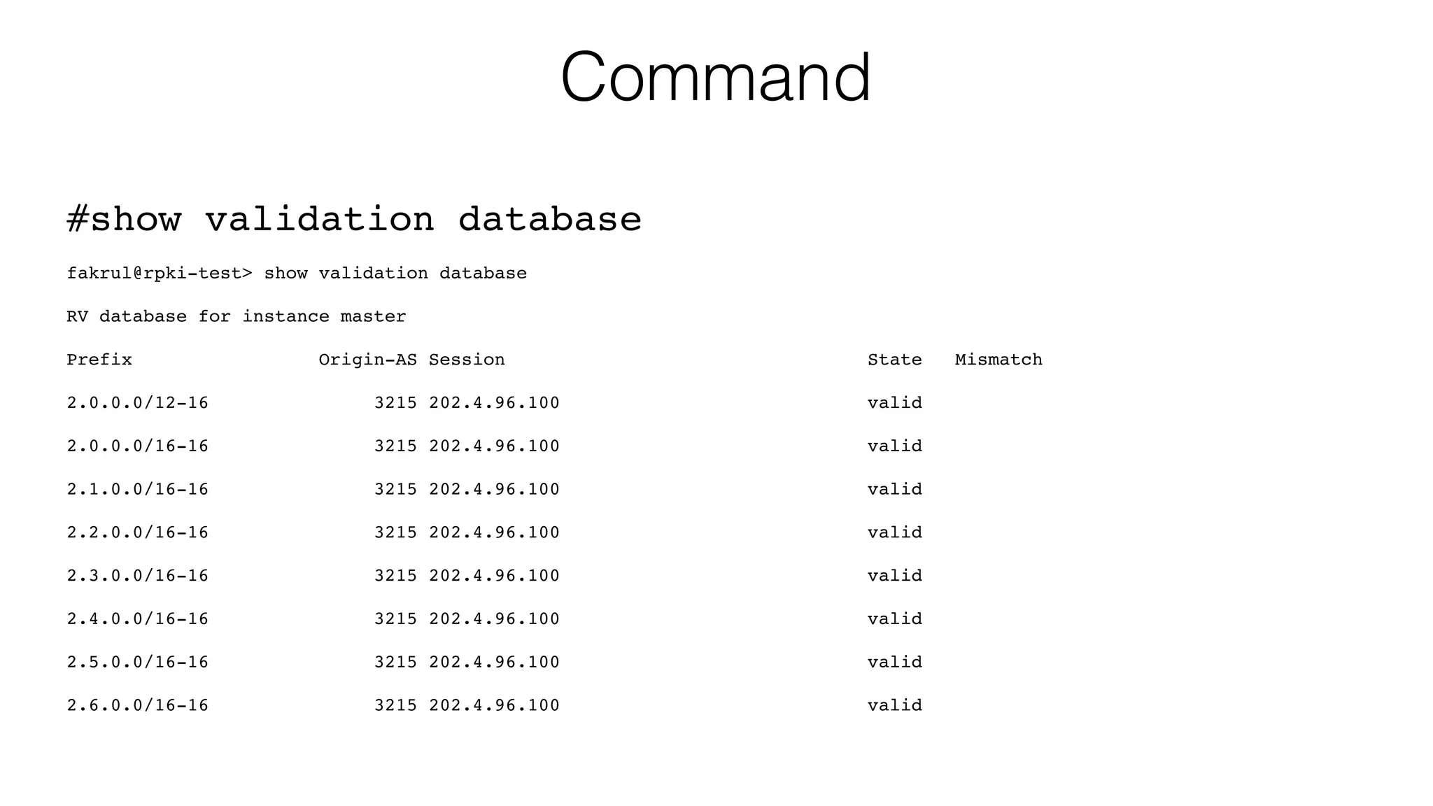 Command
#show validation database
fakrul@rpki-test> show validation database
RV database for instance master
Prefix Origin-AS Session State Mismatch
2.0.0.0/12-16 3215 202.4.96.100 valid
2.0.0.0/16-16 3215 202.4.96.100 valid
2.1.0.0/16-16 3215 202.4.96.100 valid
2.2.0.0/16-16 3215 202.4.96.100 valid
2.3.0.0/16-16 3215 202.4.96.100 valid
2.4.0.0/16-16 3215 202.4.96.100 valid
2.5.0.0/16-16 3215 202.4.96.100 valid
2.6.0.0/16-16 3215 202.4.96.100 valid
 