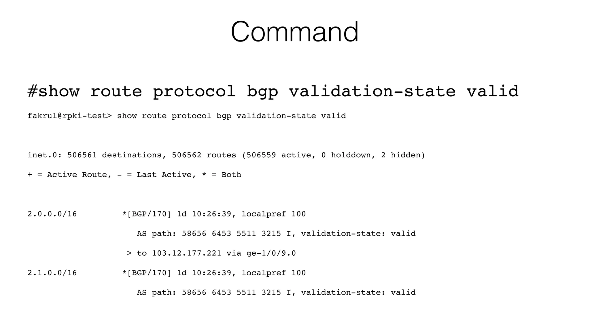 Command
#show route protocol bgp validation-state valid
fakrul@rpki-test> show route protocol bgp validation-state valid
inet.0: 506561 destinations, 506562 routes (506559 active, 0 holddown, 2 hidden)
+ = Active Route, - = Last Active, * = Both
2.0.0.0/16 *[BGP/170] 1d 10:26:39, localpref 100
AS path: 58656 6453 5511 3215 I, validation-state: valid
> to 103.12.177.221 via ge-1/0/9.0
2.1.0.0/16 *[BGP/170] 1d 10:26:39, localpref 100
AS path: 58656 6453 5511 3215 I, validation-state: valid
 