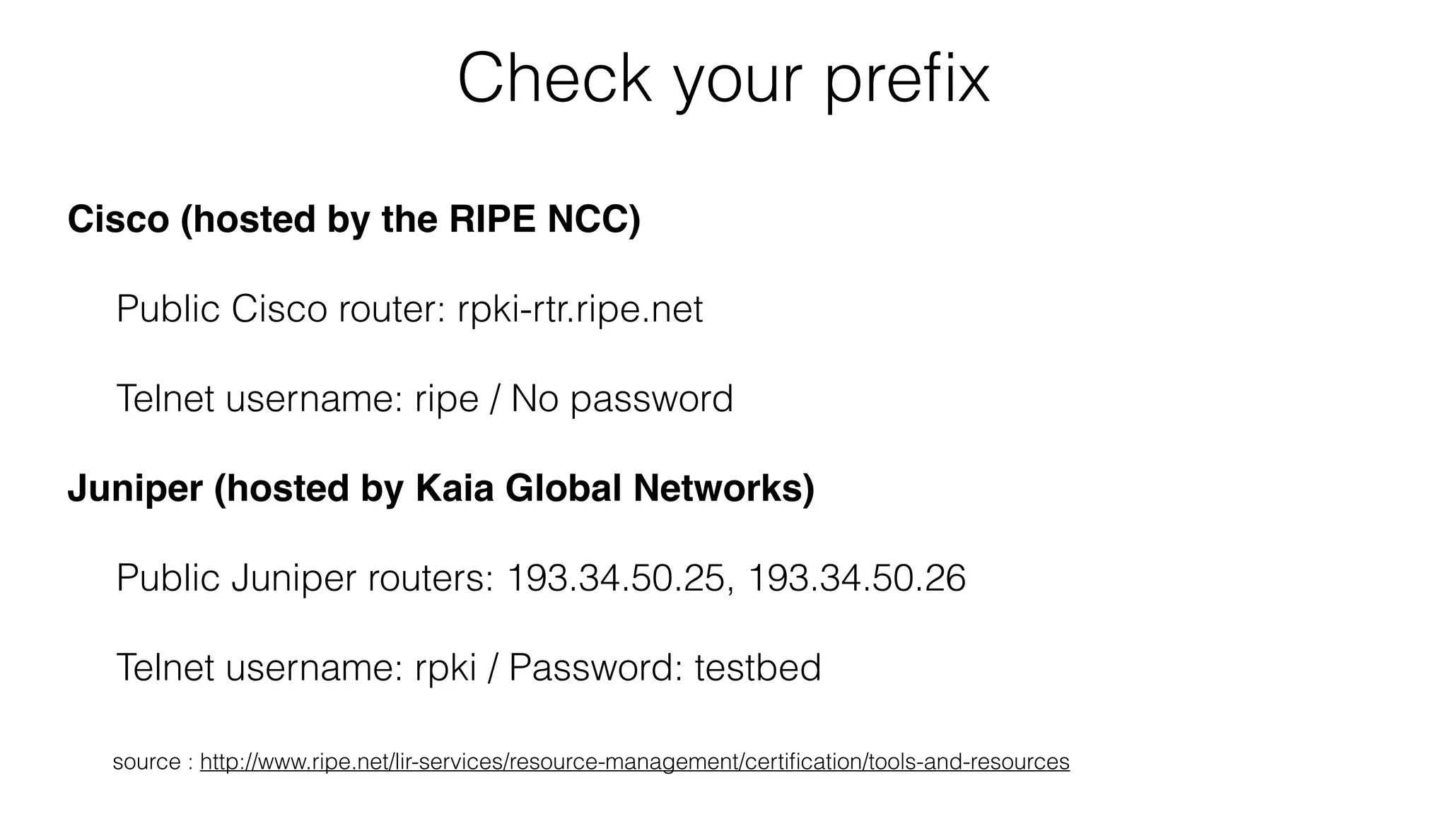 Check your preﬁx
Cisco (hosted by the RIPE NCC)
Public Cisco router: rpki-rtr.ripe.net
Telnet username: ripe / No password
Juniper (hosted by Kaia Global Networks)
Public Juniper routers: 193.34.50.25, 193.34.50.26
Telnet username: rpki / Password: testbed
source : http://www.ripe.net/lir-services/resource-management/certiﬁcation/tools-and-resources
 