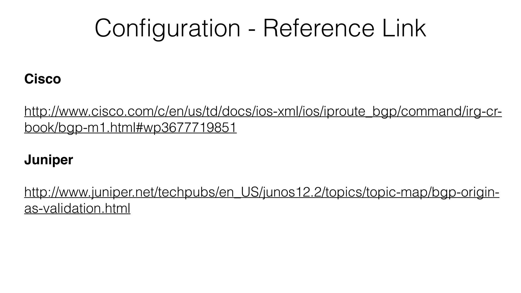 Conﬁguration - Reference Link
Cisco
http://www.cisco.com/c/en/us/td/docs/ios-xml/ios/iproute_bgp/command/irg-cr-
book/bgp-m1.html#wp3677719851
Juniper
http://www.juniper.net/techpubs/en_US/junos12.2/topics/topic-map/bgp-origin-
as-validation.html
 