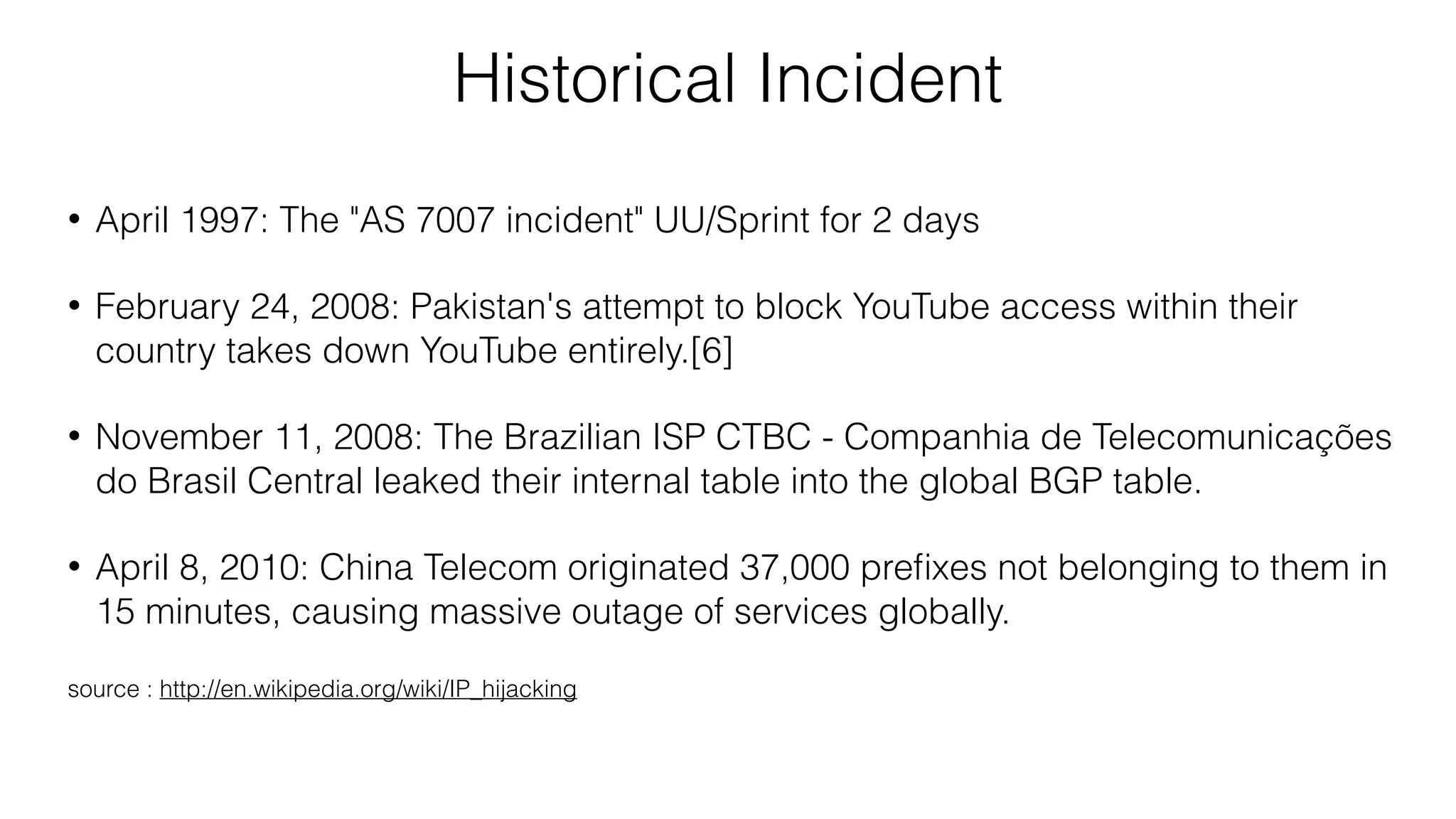 Historical Incident
• April 1997: The "AS 7007 incident" UU/Sprint for 2 days
• February 24, 2008: Pakistan's attempt to block YouTube access within their
country takes down YouTube entirely.[6]
• November 11, 2008: The Brazilian ISP CTBC - Companhia de Telecomunicações
do Brasil Central leaked their internal table into the global BGP table.
• April 8, 2010: China Telecom originated 37,000 preﬁxes not belonging to them in
15 minutes, causing massive outage of services globally.
source : http://en.wikipedia.org/wiki/IP_hijacking
 