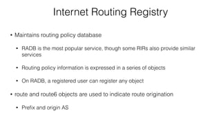 Internet Routing Registry
• Maintains routing policy database
• RADB is the most popular service, though some RIRs also provide similar
services
• Routing policy information is expressed in a series of objects
• On RADB, a registered user can register any object
• route and route6 objects are used to indicate route origination
• Preﬁx and origin AS
 