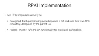 RPKI Implementation
• Two RPKI implementation type
• Delegated: Each participating node becomes a CA and runs their own RPKI
repository, delegated by the parent CA.
• Hosted: The RIR runs the CA functionality for interested participants.
 
