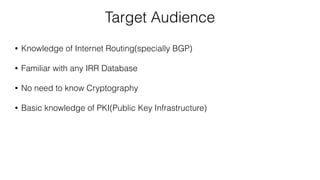 Target Audience
• Knowledge of Internet Routing(specially BGP)
• Familiar with any IRR Database
• No need to know Cryptography
• Basic knowledge of PKI(Public Key Infrastructure)
 
