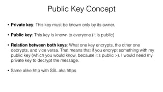 Public Key Concept
• Private key: This key must be known only by its owner.
• Public key: This key is known to everyone (it is public)
• Relation between both keys: What one key encrypts, the other one
decrypts, and vice versa. That means that if you encrypt something with my
public key (which you would know, because it's public :-), I would need my
private key to decrypt the message.
• Same alike http with SSL aka https
 