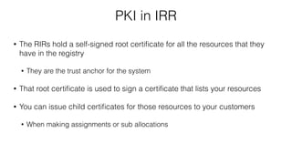 PKI in IRR
• The RIRs hold a self-signed root certiﬁcate for all the resources that they
have in the registry
• They are the trust anchor for the system
• That root certiﬁcate is used to sign a certiﬁcate that lists your resources
• You can issue child certiﬁcates for those resources to your customers
• When making assignments or sub allocations
 