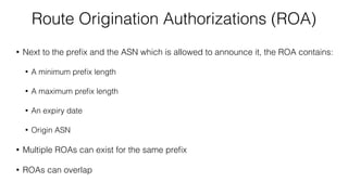 Route Origination Authorizations (ROA)
• Next to the preﬁx and the ASN which is allowed to announce it, the ROA contains:
• A minimum preﬁx length
• A maximum preﬁx length
• An expiry date
• Origin ASN
• Multiple ROAs can exist for the same preﬁx
• ROAs can overlap
 