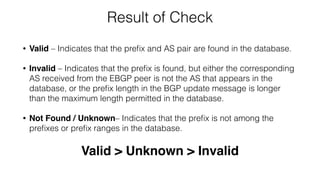 Result of Check
• Valid – Indicates that the preﬁx and AS pair are found in the database.
• Invalid – Indicates that the preﬁx is found, but either the corresponding
AS received from the EBGP peer is not the AS that appears in the
database, or the preﬁx length in the BGP update message is longer
than the maximum length permitted in the database.
• Not Found / Unknown– Indicates that the preﬁx is not among the
preﬁxes or preﬁx ranges in the database.
Valid > Unknown > Invalid
 
