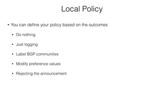 Local Policy
• You can deﬁne your policy based on the outcomes
• Do nothing
• Just logging
• Label BGP communities
• Modify preference values
• Rejecting the announcement
 
