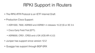 RPKI Support in Routers
• The RPKI-RTR Protocol is an IETF Internet Draft
• Production Cisco Support:
• ASR1000, 7600, ASR903 and ASR901 in releases 15.2(1)S or XE 3.5
• Cisco Early Field Trial (EFT):
• ASR9000, CRS1, CRS3 and c12K (IOS-XR 4.3.2)
• Juniper has support since version 12.2
• Quagga has support through BGP-SRX
 