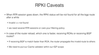 RPKI Caveats
• When RTR session goes down, the RPKI status will be not found for all the bgp route
after a while
• Invalid => not found
• we need several RTR sessions or care your ﬁltering policy
• In case of the router reload, which one is faster, receiving ROAs or receiving BGP
routes?
• If receiving BGP is match faster than ROA, the router propagate the invalid route to others
• We need to put our Cache validator within our IGP scope
 