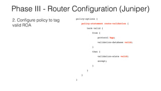 Phase III - Router Conﬁguration (Juniper)
policy-options {
policy-statement route-validation {
term valid {
from {
protocol bgp;
validation-database valid;
}
then {
validation-state valid;
accept;
}
}
}
}
2. Conﬁgure policy to tag
valid ROA
 