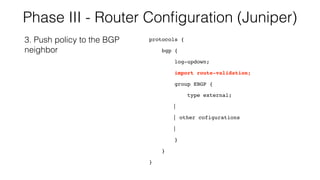 Phase III - Router Conﬁguration (Juniper)
protocols {
bgp {
log-updown;
import route-validation;
group EBGP {
type external;
|
| other cofigurations
|
}
}
}
3. Push policy to the BGP
neighbor
 