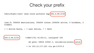 Check your preﬁx
fakrul@rpki-test> show route protocol bgp 202.4.96.0/24
inet.0: 506658 destinations, 506659 routes (506656 active, 0 holddown, 2
hidden)
+ = Active Route, - = Last Active, * = Both
202.4.96.0/24 *[BGP/170] 01:42:11, localpref 100
AS path: 58656 23956 I, validation-state: valid
> to 103.12.177.221 via ge-1/0/9.0
 