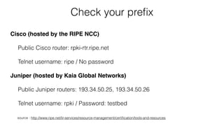 Check your preﬁx
Cisco (hosted by the RIPE NCC)
Public Cisco router: rpki-rtr.ripe.net
Telnet username: ripe / No password
Juniper (hosted by Kaia Global Networks)
Public Juniper routers: 193.34.50.25, 193.34.50.26
Telnet username: rpki / Password: testbed
source : http://www.ripe.net/lir-services/resource-management/certiﬁcation/tools-and-resources
 