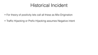 Historical Incident
• For theory of positivity lets call all these as Mis-Origination
• Trafﬁc Hijacking or Preﬁx Hijacking assumes Negative intent
 