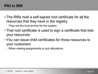 SANOG 23 : Thiphu, BhutanbdNOG Page 11
PKI in IRR
The RIRs hold a self-signed root certificate for all the
resources that they have in the registry
- They are the trust anchor for the system
That root certificate is used to sign a certificate that lists
your resources
You can issue child certificates for those resources to
your customers
- When making assignments or sub allocations
 
