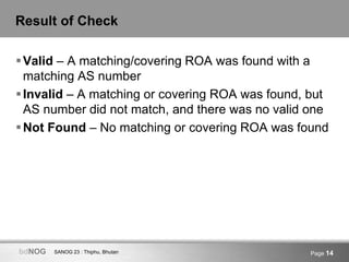 SANOG 23 : Thiphu, BhutanbdNOG Page 14
Result of Check
Valid – A matching/covering ROA was found with a
matching AS number
Invalid – A matching or covering ROA was found, but
AS number did not match, and there was no valid one
Not Found – No matching or covering ROA was found
 