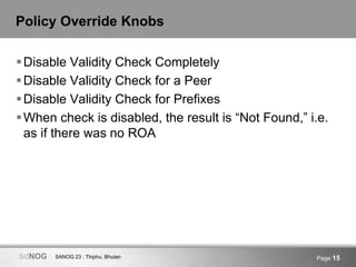 SANOG 23 : Thiphu, BhutanbdNOG Page 15
Policy Override Knobs
Disable Validity Check Completely
Disable Validity Check for a Peer
Disable Validity Check for Prefixes
When check is disabled, the result is “Not Found,” i.e.
as if there was no ROA
 