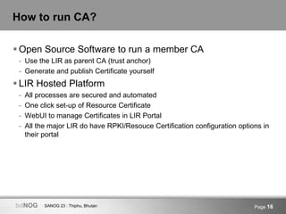 SANOG 23 : Thiphu, BhutanbdNOG Page 16
How to run CA?
 Open Source Software to run a member CA
- Use the LIR as parent CA (trust anchor)
- Generate and publish Certificate yourself
 LIR Hosted Platform
- All processes are secured and automated
- One click set-up of Resource Certificate
- WebUI to manage Certificates in LIR Portal
- All the major LIR do have RPKI/Resouce Certification configuration options in
their portal
 