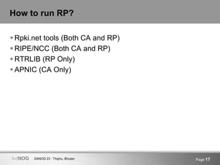 SANOG 23 : Thiphu, BhutanbdNOG Page 17
How to run RP?
 Rpki.net tools (Both CA and RP)
 RIPE/NCC (Both CA and RP)
 RTRLIB (RP Only)
 APNIC (CA Only)
 