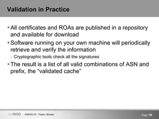 SANOG 23 : Thiphu, BhutanbdNOG Page 18
Validation in Practice
All certificates and ROAs are published in a repository
and available for download
Software running on your own machine will periodically
retrieve and verify the information
- Cryptographic tools check all the signatures
The result is a list of all valid combinations of ASN and
prefix, the “validated cache”
 