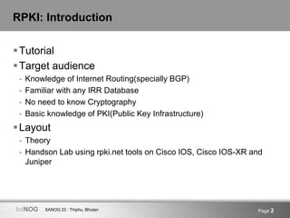 SANOG 23 : Thiphu, BhutanbdNOG Page 2
RPKI: Introduction
Tutorial
Target audience
- Knowledge of Internet Routing(specially BGP)
- Familiar with any IRR Database
- No need to know Cryptography
- Basic knowledge of PKI(Public Key Infrastructure)
Layout
- Theory
- Handson Lab using rpki.net tools on Cisco IOS, Cisco IOS-XR and
Juniper
 