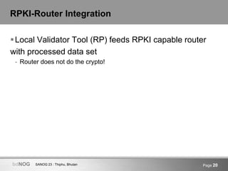 SANOG 23 : Thiphu, BhutanbdNOG Page 20
RPKI-Router Integration
Local Validator Tool (RP) feeds RPKI capable router
with processed data set
- Router does not do the crypto!
 
