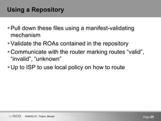 SANOG 23 : Thiphu, BhutanbdNOG Page 25
Using a Repository
Pull down these files using a manifest-validating
mechanism
Validate the ROAs contained in the repository
Communicate with the router marking routes “valid”,
“invalid”, “unknown”
Up to ISP to use local policy on how to route
 