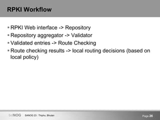 SANOG 23 : Thiphu, BhutanbdNOG Page 26
RPKI Workflow
 RPKI Web interface -> Repository
 Repository aggregator -> Validator
 Validated entries -> Route Checking
 Route checking results -> local routing decisions (based on
local policy)
 