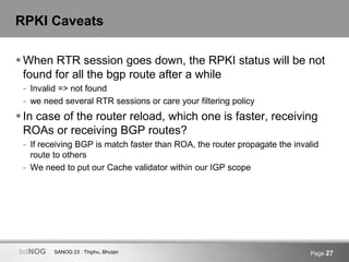 SANOG 23 : Thiphu, BhutanbdNOG Page 27
RPKI Caveats
 When RTR session goes down, the RPKI status will be not
found for all the bgp route after a while
- Invalid => not found
- we need several RTR sessions or care your filtering policy
 In case of the router reload, which one is faster, receiving
ROAs or receiving BGP routes?
- If receiving BGP is match faster than ROA, the router propagate the invalid
route to others
- We need to put our Cache validator within our IGP scope
 