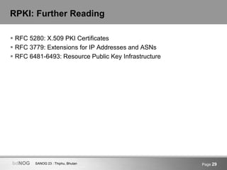 SANOG 23 : Thiphu, BhutanbdNOG Page 29
RPKI: Further Reading
 RFC 5280: X.509 PKI Certificates
 RFC 3779: Extensions for IP Addresses and ASNs
 RFC 6481-6493: Resource Public Key Infrastructure
 