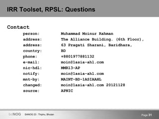 SANOG 23 : Thiphu, BhutanbdNOG Page 31
IRR Toolset, RPSL: Questions
Contact
person: Muhammad Moinur Rahman
address: The Alliance Building. (6th Floor),
address: 63 Pragati Sharani, Baridhara,
country: BD
phone: +8801977881132
e-mail: moin@1asia-ahl.com
nic-hdl: MMR13-AP
notify: moin@1asia-ahl.com
mnt-by: MAINT-BD-1ASIAAHL
changed: moin@1asia-ahl.com 20121128
source: APNIC
 