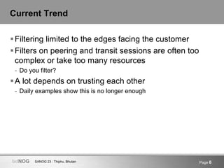 SANOG 23 : Thiphu, BhutanbdNOG Page 6
Current Trend
Filtering limited to the edges facing the customer
Filters on peering and transit sessions are often too
complex or take too many resources
- Do you filter?
A lot depends on trusting each other
- Daily examples show this is no longer enough
 