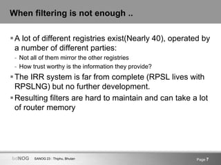 SANOG 23 : Thiphu, BhutanbdNOG Page 7
When filtering is not enough ..
A lot of different registries exist(Nearly 40), operated by
a number of different parties:
- Not all of them mirror the other registries
- How trust worthy is the information they provide?
The IRR system is far from complete (RPSL lives with
RPSLNG) but no further development.
Resulting filters are hard to maintain and can take a lot
of router memory
 