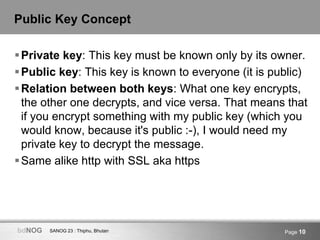 SANOG 23 : Thiphu, BhutanbdNOG Page 10
Public Key Concept
Private key: This key must be known only by its owner.
Public key: This key is known to everyone (it is public)
Relation between both keys: What one key encrypts,
the other one decrypts, and vice versa. That means that
if you encrypt something with my public key (which you
would know, because it's public :-), I would need my
private key to decrypt the message.
Same alike http with SSL aka https
 