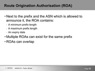 SANOG 23 : Thiphu, BhutanbdNOG Page 12
Route Origination Authorisation (ROA)
Next to the prefix and the ASN which is allowed to
announce it, the ROA contains:
- A minimum prefix length
- A maximum prefix length
- An expiry date
Multiple ROAs can exist for the same prefix
ROAs can overlap
 