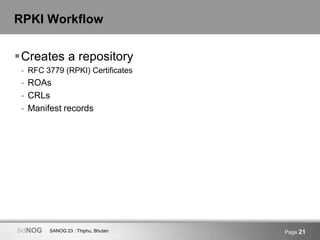 SANOG 23 : Thiphu, BhutanbdNOG Page 21
RPKI Workflow
Creates a repository
- RFC 3779 (RPKI) Certificates
- ROAs
- CRLs
- ...