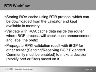 SANOG 23 : Thiphu, BhutanbdNOG Page 22
RTR Workflow
Storing ROA cache using RTR protocol which can
be downloaded from the validator and kept
available in memory
Validate with ROA cache data inside the router
where BGP process will check each announcement
and label the prefix
Propagate RPKI validation result with iBGP for
other router (Sending/Receiving BGP Extended
Community must be enabled) to make a decision
(Modify pref or filter) based on it
 