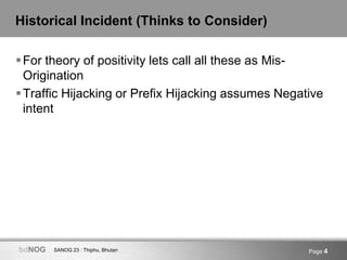 SANOG 23 : Thiphu, BhutanbdNOG Page 4
Historical Incident (Thinks to Consider)
For theory of positivity lets call all these as Mis-
Origination
Traffic Hijacking or Prefix Hijacking assumes Negative
intent
 