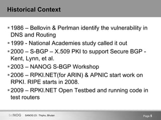 SANOG 23 : Thiphu, BhutanbdNOG Page 5
Historical Context
1986 – Bellovin & Perlman identify the vulnerability in
DNS and Routing
1999 - National Academies study called it out
2000 – S-BGP – X.509 PKI to support Secure BGP -
Kent, Lynn, et al.
2003 – NANOG S-BGP Workshop
2006 – RPKI.NET(for ARIN) & APNIC start work on
RPKI. RIPE starts in 2008.
2009 – RPKI.NET Open Testbed and running code in
test routers
 