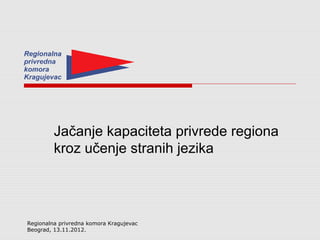 Jačanje kapaciteta privrede regiona
         kroz učenje stranih jezika




Regionalna privredna komora Kragujevac
Beograd, 13.11.2012.
 