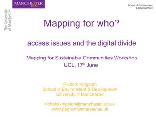Richard Kingston School of Environment & Development University of Manchester [email_address] www.ppgis.manchester.ac.uk Mapping for who? access issues and the digital divide Mapping for Sustainable Communities Workshop UCL, 17 th  June   