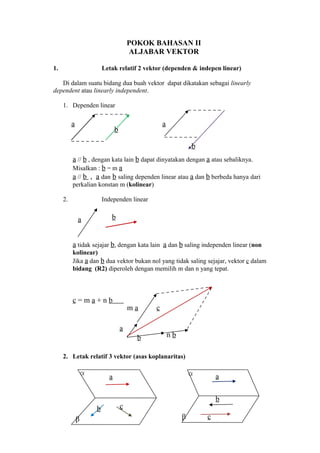 POKOK BAHASAN II
                                        ALJABAR VEKTOR

1.                        Letak relatif 2 vektor (dependen & indepen linear)

   Di dalam suatu bidang dua buah vektor dapat dikatakan sebagai linearly
dependent atau linearly independent.

     1. Dependen linear

          a                                       a
                                b

                                                               b
          a // b , dengan kata lain b dapat dinyatakan dengan a atau sebaliknya.
          Misalkan : b = m a
          a // b , a dan b saling dependen linear atau a dan b berbeda hanya dari
          perkalian konstan m (kolinear)

     2.                   Independen linear


              a              b


          a tidak sejajar b, dengan kata lain a dan b saling independen linear (non
          kolinear)
          Jika a dan b dua vektor bukan nol yang tidak saling sejajar, vektor c dalam
          bidang (R2) diperoleh dengan memilih m dan n yang tepat.



          c=ma+nb
                                        ma    c

                                    a
                                          b           nb

     2. Letak relatif 3 vektor (asas koplanaritas)

                  α                                            α       a
                            a

                                                                       b
                      b             c
              β                                            β       c
 