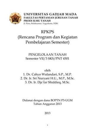1
UNIVERSITAS GADJAH MADA
FAKULTAS PERTANIAN JURUSAN TANAH
PRODI ILMU TANAH
Jl. Flora, Bulaksumur, Yogyakarta, 55281
RPKPS
(Rencana Program dan Kegiatan
Pembelajaran Semester)
PENGELOLAAN TANAH
Semester VII/3 SKS/PNT 4501
oleh
1. Dr. Cahyo Wulandari, S.P., M.P.
2. Dr. Ir. Sri Nuryani H.U., M.P., M.Sc.
3. Dr. Ir. Dja`far Shiddieq, M.Sc.
Didanai dengan dana BOPTN P3-UGM
Tahun Anggaran 2013
2013
 