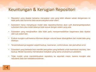 Keuntungan & Kerugian Repositori
•   Repositori yang dipakai bersama merupakan cara yang lebih efesien sebab dengancara ini
    tidak perlu ada transmisi data secara eksplisit antar sitem.

•   Subsistem harus menyetujuai model data repository.Karena akan sulit jikamengintegrasikan
    subsistem baru jika model datanya tidak sesuai dengan sistem yang ada.

•   Subsistem yang menghasilkan data tidak perlu mempermaslahkan bagaimana data dipakai
    oleh sub sistem lain.

•   Evolusi mungkin sulit karena informasi dengan volume besar dibangkitkan dari model data yang
    disetujui.

•   Tersentralisasinya kegiatan seperti backup, keamanan, control akses, dan pemulihan error.

•   Subsistem yang berbeda bisa memiliki persyartan yang berbeda untuk keamanan,recovery, dan
    backup. Model repository memaksakan kebjakan yang sama untuksemua subsistem.

•   Tidak mudah untuk mendistribusikan repository ke sejumlah mesin, karena mungkin ada
    redudansi data dan ketidakkonsistenan.
 