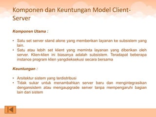 Komponen dan Keuntungan Model Client-
Server
Komponen Utama :

• Satu set server stand alone yang memberikan layanan ke subsistem yang
  lain.
• Satu atau lebih set klient yang meminta layanan yang diberikan oleh
  server. Klien-klien ini biasanya adalah subsistem. Teradapat beberapa
  instance program klien yangdieksekusi secara bersama

Keuntungan :

• Arsitektur sistem yang terdistribusi
• Tidak sukar untuk menambahkan server baru dan mengintegrasikan
  dengansistem atau mengaupgrade server tanpa mempengaruhi bagian
  lain dari sistem
 