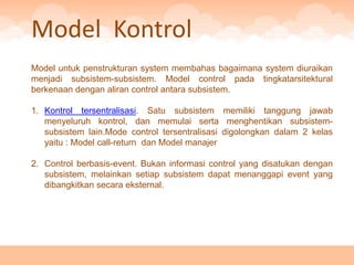 Model Kontrol
Model untuk penstrukturan system membahas bagaimana system diuraikan
menjadi subsistem-subsistem. Model control pada tingkatarsitektural
berkenaan dengan aliran control antara subsistem.

1. Kontrol tersentralisasi. Satu subsistem memiliki tanggung jawab
   menyeluruh kontrol, dan memulai serta menghentikan subsistem-
   subsistem lain.Mode control tersentralisasi digolongkan dalam 2 kelas
   yaitu : Model call-return dan Model manajer

2. Control berbasis-event. Bukan informasi control yang disatukan dengan
   subsistem, melainkan setiap subsistem dapat menanggapi event yang
   dibangkitkan secara eksternal.
 