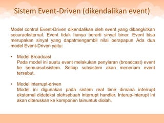 Sistem Event-Driven (dikendalikan event)

Model control Event-Driven dikendalikan oleh event yang dibangkitkan
secaraeksternal. Event tidak hanya berarti sinyal biner. Event bisa
merupakan sinyal yang dapatmengambil nilai berapapun Ada dua
model Event-Driven yaitu:

•   Model Broadcast
    Pada model ini suatu event melakukan penyiaran (broadcast) event
    ke semuasubsistem. Setiap subsistem akan meneriam event
    tersebut.

•   Model interrupt-driven
    Model ini digunakan pada sistem real time dimana interrupt
    eksternal dideteksi olehsebuah interrupt handler. Interup-interupt ini
    akan diteruskan ke komponen lainuntuk diolah.
 