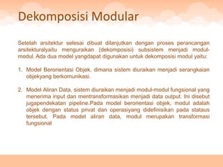 Dekomposisi Modular
Setelah arsitektur selesai dibuat dilanjutkan dengan proses perancangan
arsitekturalyaitu menguraikan (dekomposisi) subsistem menjadi modul-
modul. Ada dua model yangdapat digunakan untuk dekomposisi modul yaitu:

1. Model Berorientasi Objek, dimana sistem diuraikan menjadi serangkaian
   objekyang berkomunikasi.

2. Model Aliran Data, sistem diuraikan menjadi modul-modul fungsional yang
   menerima input dan mentransformasikan menjadi data output. Ini disebut
   jugapendekatan pipeline.Pada model berorientasi objek, modul adalah
   objek dengan status privat dan operasiyang didefinisikan pada stataus
   tersebut. Pada model aliran data, modul merupakan transformasi
   fungsional
 